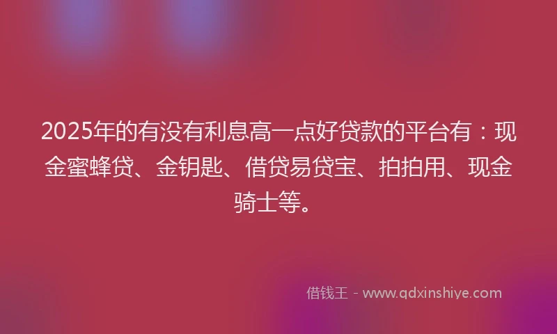 2025年的有没有利息高一点好贷款的平台有：现金蜜蜂贷、金钥匙、借贷易贷宝、拍拍用、现金骑士等。