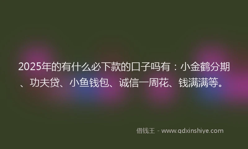 2025年的有什么必下款的口子吗有：小金鹤分期、功夫贷、小鱼钱包、诚信一周花、钱满满等。