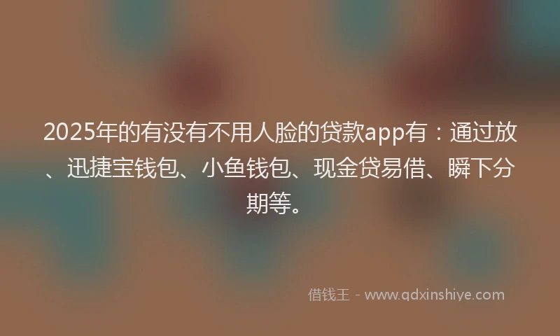 2025年的有没有不用人脸的贷款app有：通过放、迅捷宝钱包、小鱼钱包、现金贷易借、瞬下分期等。