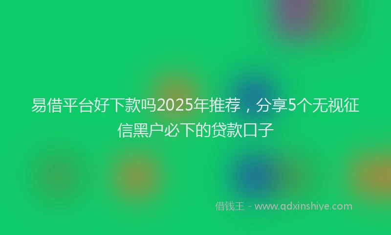 易借平台好下款吗2025年推荐，分享5个无视征信黑户必下的贷款口子
