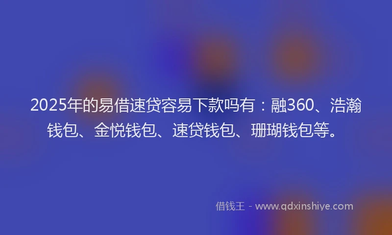 2025年的易借速贷容易下款吗有：融360、浩瀚钱包、金悦钱包、速贷钱包、珊瑚钱包等。