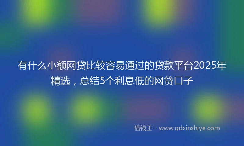 有什么小额网贷比较容易通过的贷款平台2025年精选，总结5个利息低的网贷口子