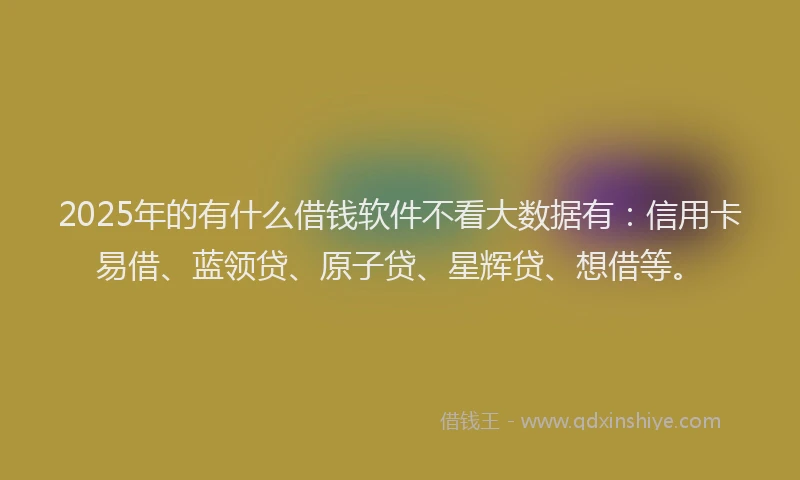 2025年的有什么借钱软件不看大数据有：信用卡易借、蓝领贷、原子贷、星辉贷、想借等。