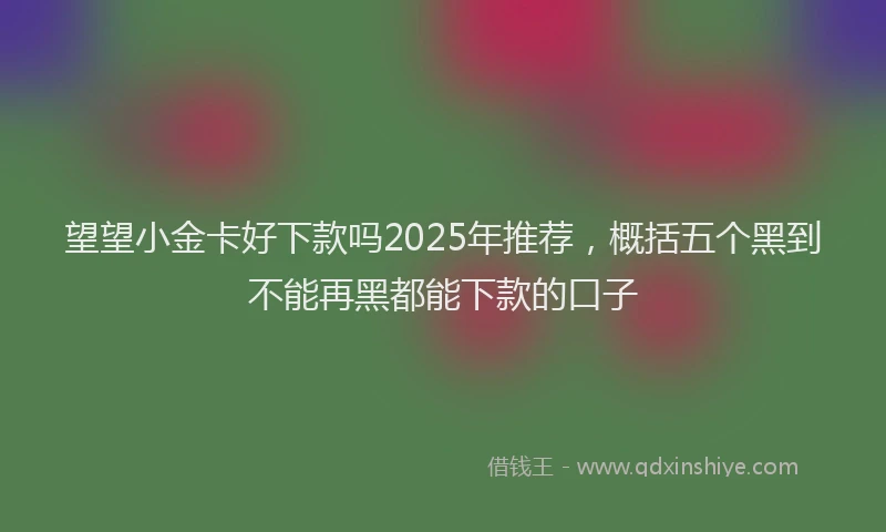望望小金卡好下款吗2025年推荐，概括五个黑到不能再黑都能下款的口子