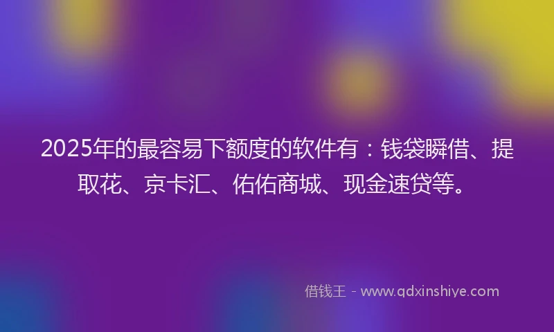 2025年的最容易下额度的软件有：钱袋瞬借、提取花、京卡汇、佑佑商城、现金速贷等。