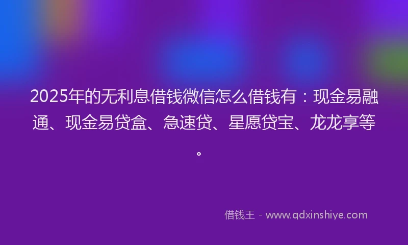 2025年的无利息借钱微信怎么借钱有：现金易融通、现金易贷盒、急速贷、星愿贷宝、龙龙享等。