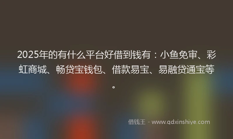 2025年的有什么平台好借到钱有：小鱼免审、彩虹商城、畅贷宝钱包、借款易宝、易融贷通宝等。