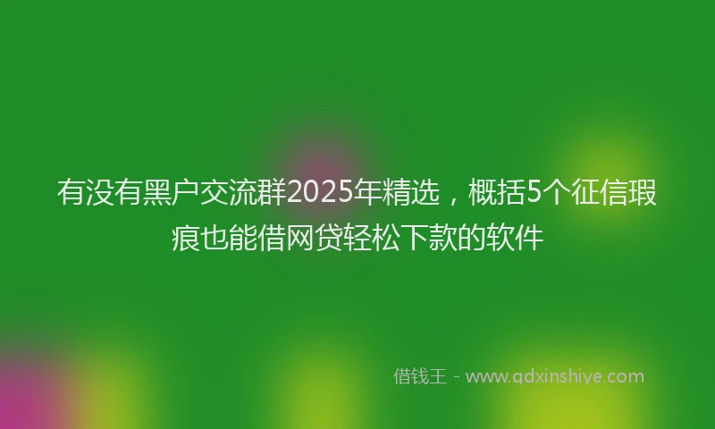 有没有黑户交流群2025年精选，概括5个征信瑕疵也能借网贷轻松下款的软件