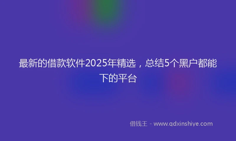 最新的借款软件2025年精选，总结5个黑户都能下的平台