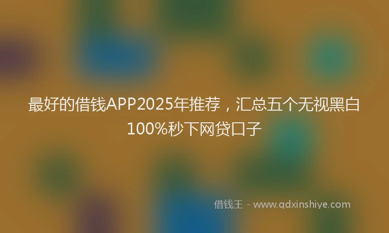 最好的借钱APP2025年推荐，汇总五个无视黑白100%秒下网贷口子