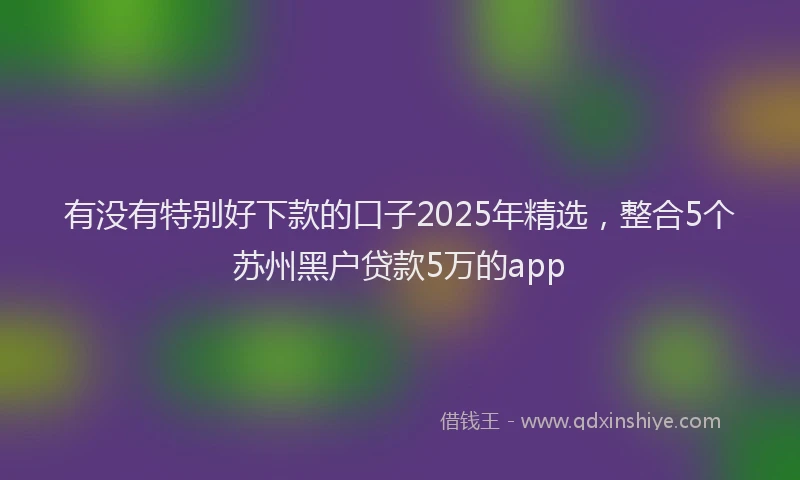 有没有特别好下款的口子2025年精选，整合5个苏州黑户贷款5万的app