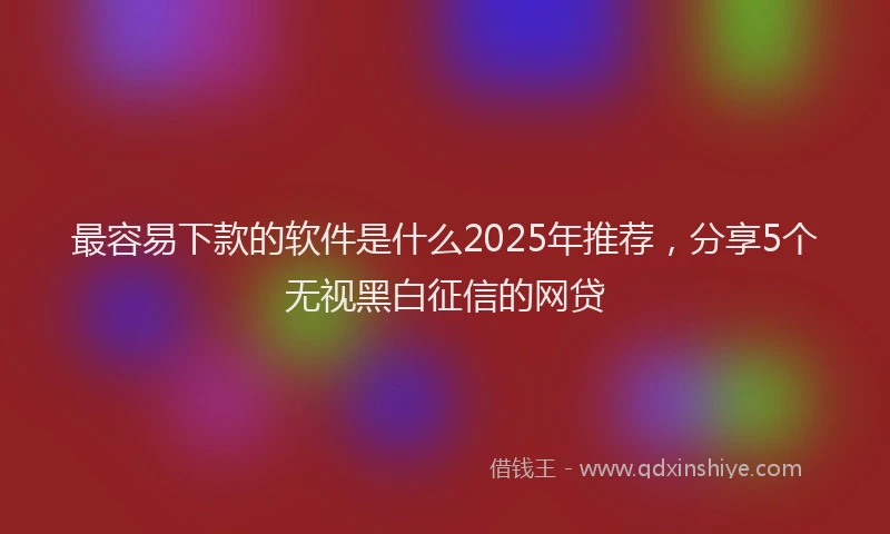 最容易下款的软件是什么2025年推荐，分享5个无视黑白征信的网贷