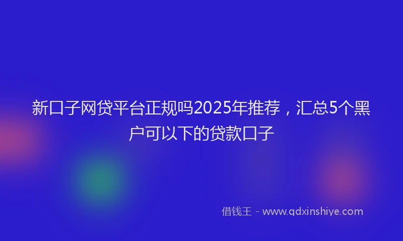 新口子网贷平台正规吗2025年推荐，汇总5个黑户可以下的贷款口子
