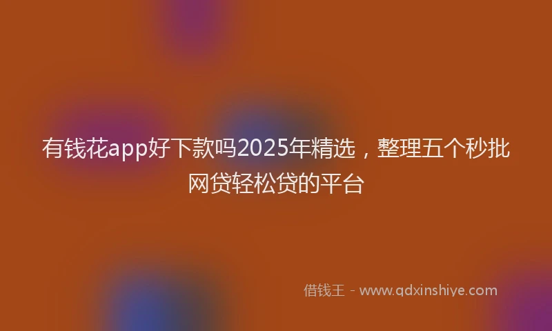 有钱花app好下款吗2025年精选，整理五个秒批网贷轻松贷的平台