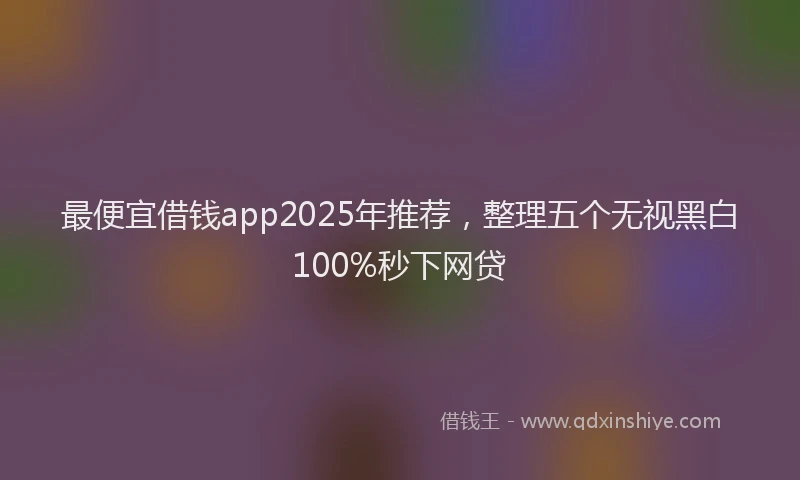 最便宜借钱app2025年推荐，整理五个无视黑白100%秒下网贷