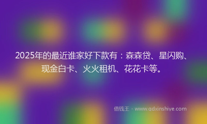 2025年的最近谁家好下款有：森森贷、星闪购、现金白卡、火火租机、花花卡等。