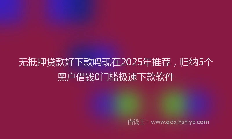 无抵押贷款好下款吗现在2025年推荐，归纳5个黑户借钱0门槛极速下款软件