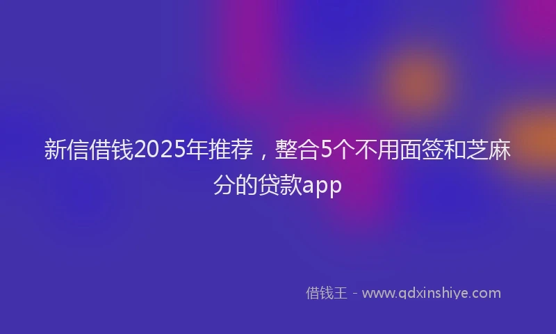 新信借钱2025年推荐，整合5个不用面签和芝麻分的贷款app