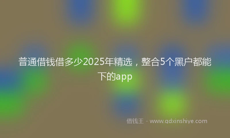 普通借钱借多少2025年精选，整合5个黑户都能下的app