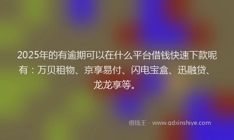2025年的有逾期可以在什么平台借钱快速下款呢有：万贝租物、京享易付、闪电宝盒、迅融贷、龙龙享等。