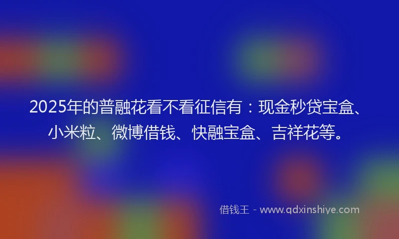 2025年的普融花看不看征信有：现金秒贷宝盒、小米粒、微博借钱、快融宝盒、吉祥花等。