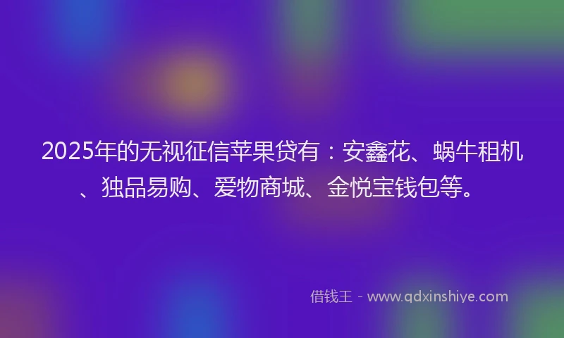 2025年的无视征信苹果贷有：安鑫花、蜗牛租机、独品易购、爱物商城、金悦宝钱包等。