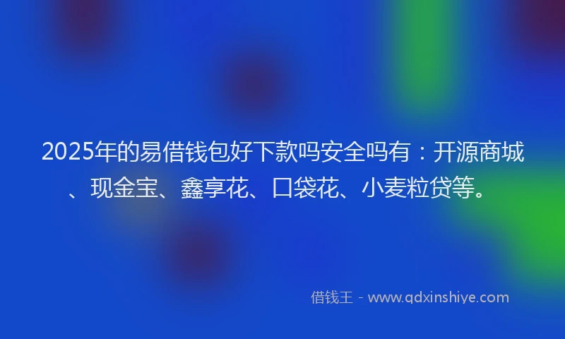 2025年的易借钱包好下款吗安全吗有：开源商城、现金宝、鑫享花、口袋花、小麦粒贷等。