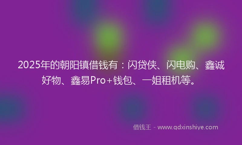 2025年的朝阳镇借钱有：闪贷侠、闪电购、鑫诚好物、鑫易Pro+钱包、一姐租机等。