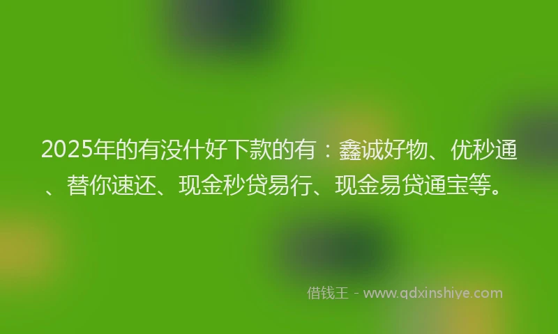 2025年的有没什好下款的有：鑫诚好物、优秒通、替你速还、现金秒贷易行、现金易贷通宝等。
