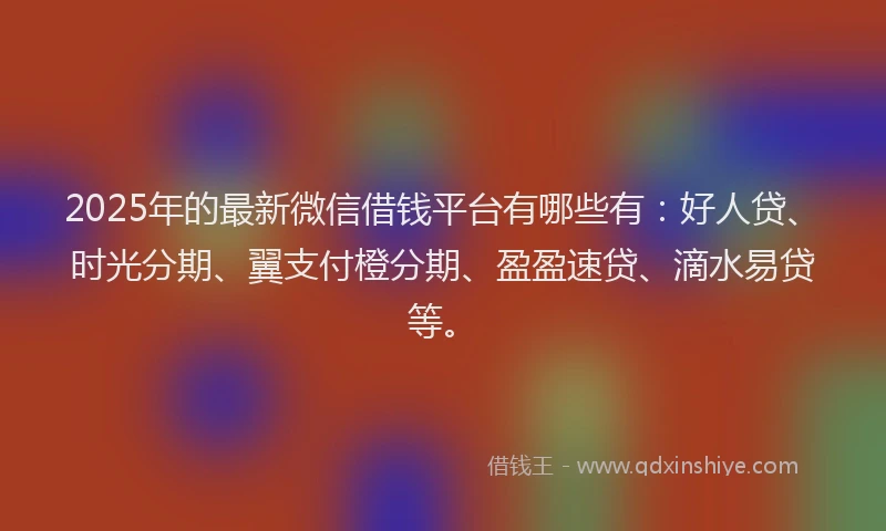 2025年的最新微信借钱平台有哪些有：好人贷、时光分期、翼支付橙分期、盈盈速贷、滴水易贷等。
