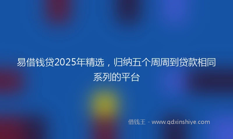 易借钱贷2025年精选，归纳五个周周到贷款相同系列的平台