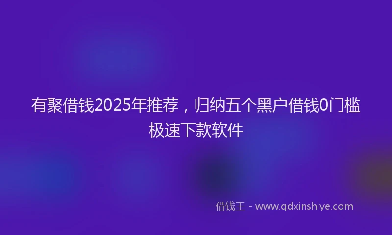 有聚借钱2025年推荐，归纳五个黑户借钱0门槛极速下款软件