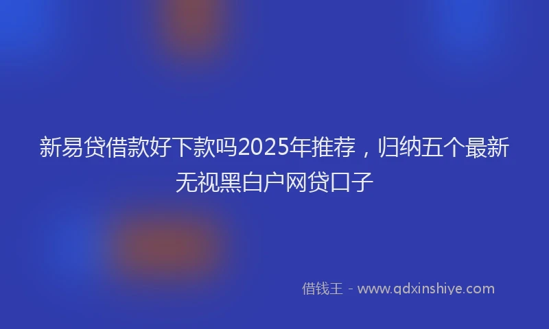 新易贷借款好下款吗2025年推荐，归纳五个最新无视黑白户网贷口子
