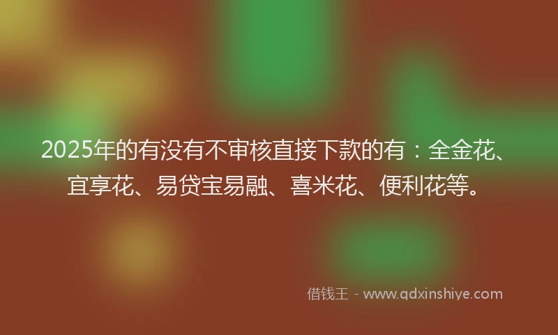 2025年的有没有不审核直接下款的有：全金花、宜享花、易贷宝易融、喜米花、便利花等。