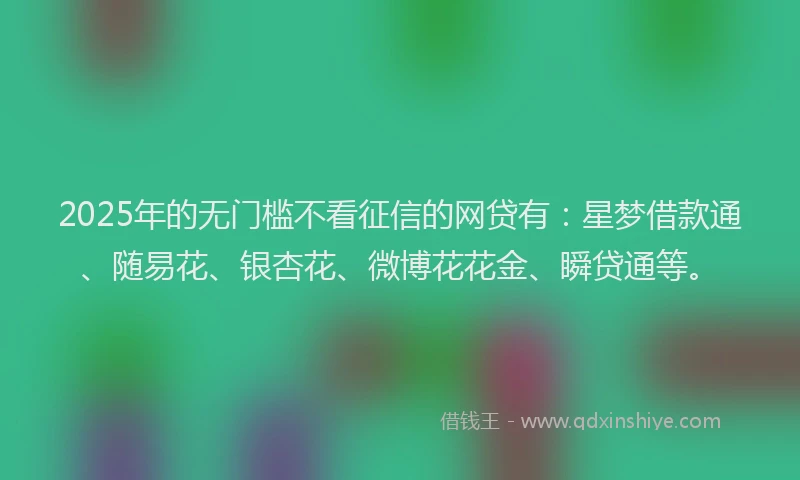 2025年的无门槛不看征信的网贷有：星梦借款通、随易花、银杏花、微博花花金、瞬贷通等。
