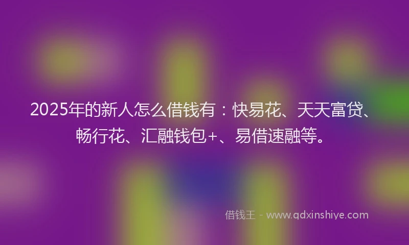 2025年的新人怎么借钱有：快易花、天天富贷、畅行花、汇融钱包+、易借速融等。