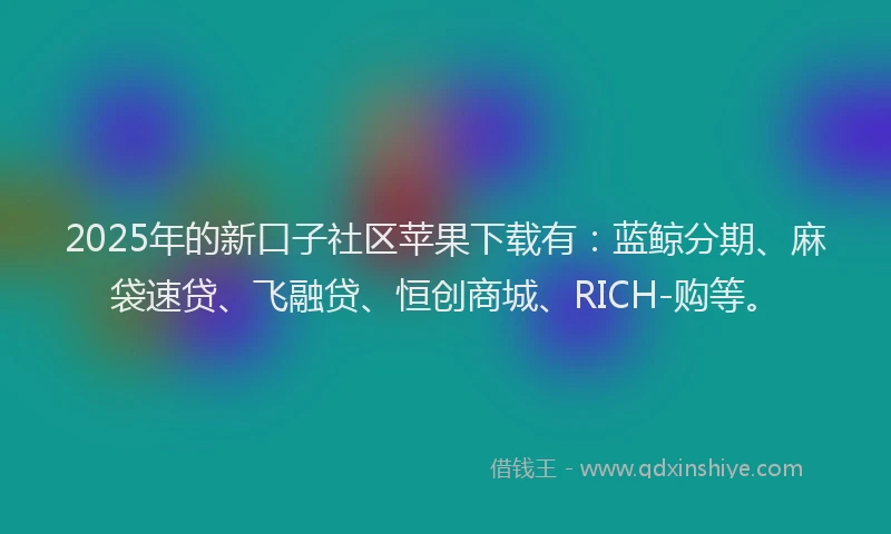 2025年的新口子社区苹果下载有：蓝鲸分期、麻袋速贷、飞融贷、恒创商城、RICH-购等。