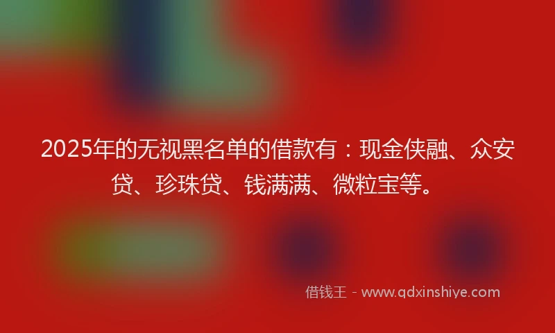 2025年的无视黑名单的借款有：现金侠融、众安贷、珍珠贷、钱满满、微粒宝等。