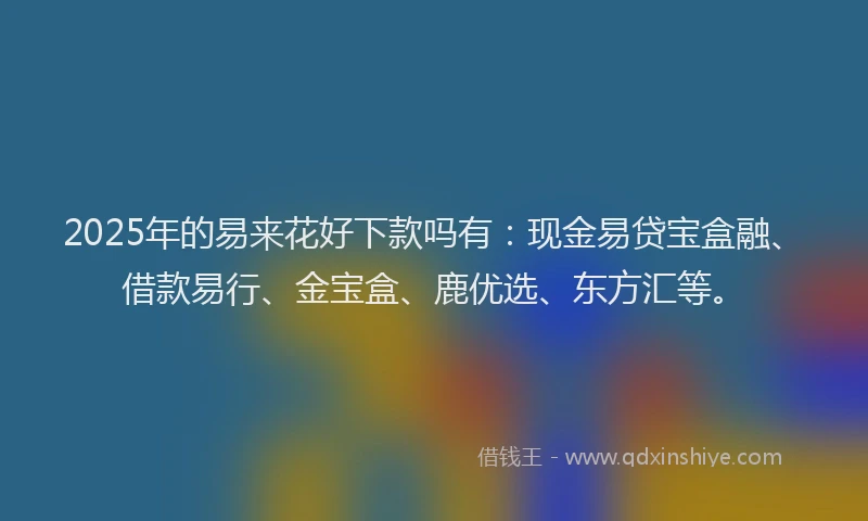 2025年的易来花好下款吗有：现金易贷宝盒融、借款易行、金宝盒、鹿优选、东方汇等。