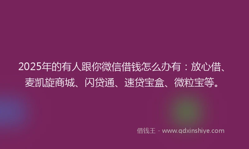 2025年的有人跟你微信借钱怎么办有：放心借、麦凯旋商城、闪贷通、速贷宝盒、微粒宝等。