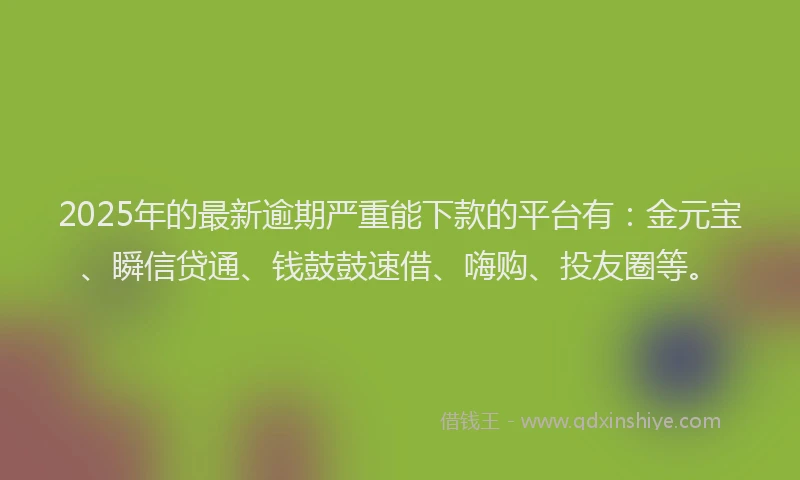 2025年的最新逾期严重能下款的平台有：金元宝、瞬信贷通、钱鼓鼓速借、嗨购、投友圈等。