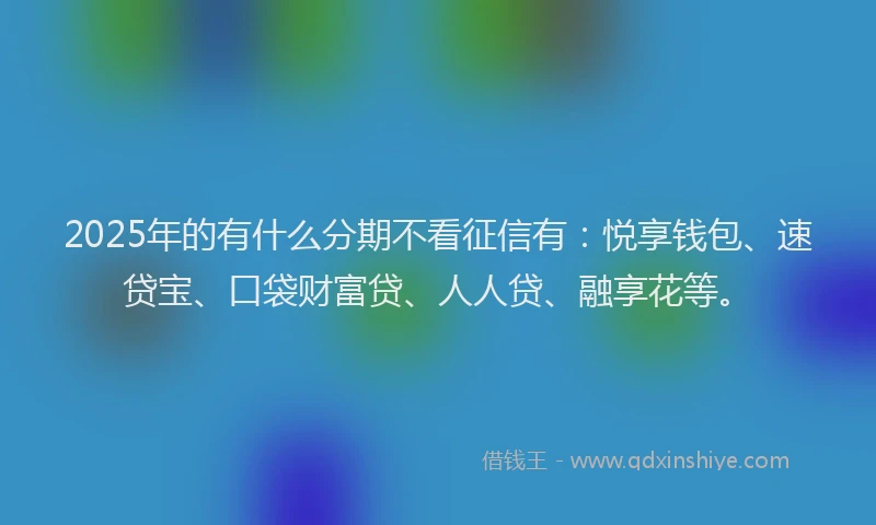 2025年的有什么分期不看征信有：悦享钱包、速贷宝、口袋财富贷、人人贷、融享花等。