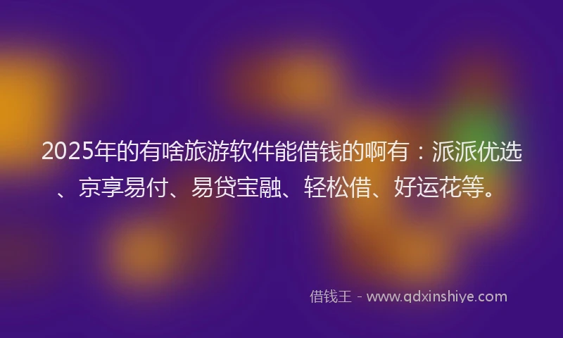 2025年的有啥旅游软件能借钱的啊有：派派优选、京享易付、易贷宝融、轻松借、好运花等。