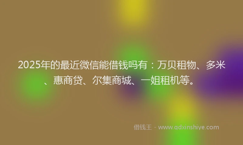 2025年的最近微信能借钱吗有：万贝租物、多米、惠商贷、尔集商城、一姐租机等。