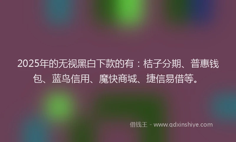 2025年的无视黑白下款的有：桔子分期、普惠钱包、蓝鸟信用、魔快商城、捷信易借等。