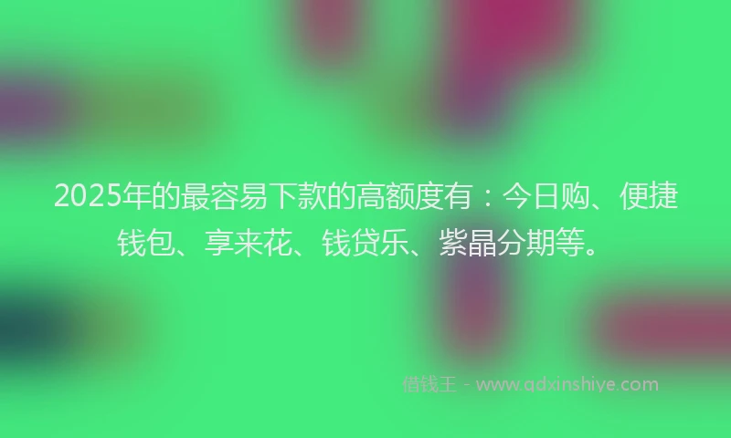 2025年的最容易下款的高额度有：今日购、便捷钱包、享来花、钱贷乐、紫晶分期等。