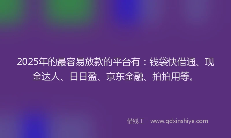 2025年的最容易放款的平台有：钱袋快借通、现金达人、日日盈、京东金融、拍拍用等。
