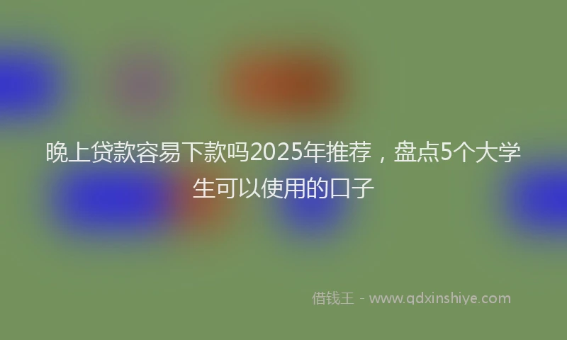 晚上贷款容易下款吗2025年推荐，盘点5个大学生可以使用的口子