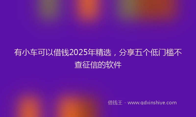 有小车可以借钱2025年精选，分享五个低门槛不查征信的软件
