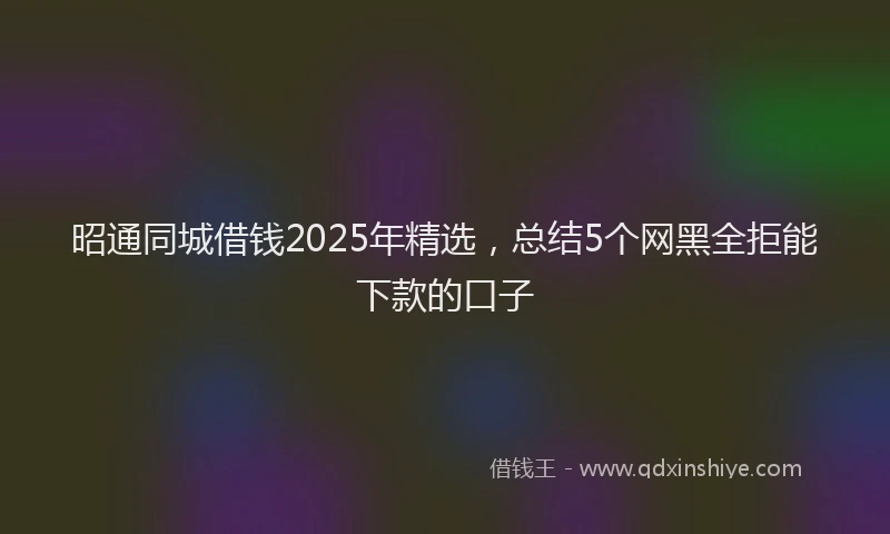 昭通同城借钱2025年精选，总结5个网黑全拒能下款的口子